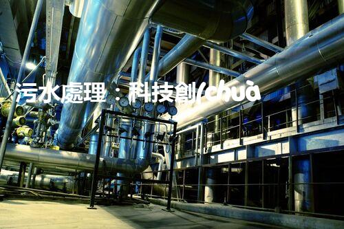 污水處理：科技創(chuàng)新與環(huán)境保護，你知道的都不夠！